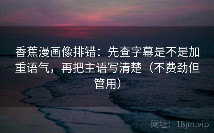 香蕉漫画像排错：先查字幕是不是加重语气，再把主语写清楚（不费劲但管用）