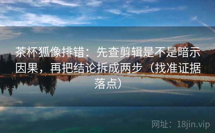 茶杯狐像排错:先查剪辑是不是暗示因果,再把结论拆成两步(找准证据落点)