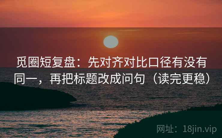 觅圈短复盘：先对齐对比口径有没有同一，再把标题改成问句（读完更稳）