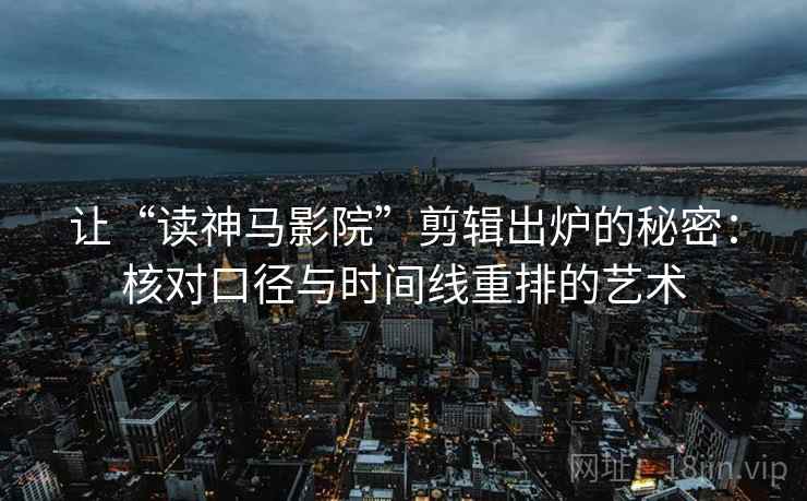 让“读神马影院”剪辑出炉的秘密：核对口径与时间线重排的艺术