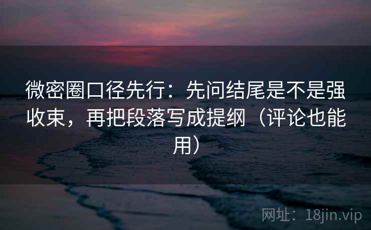 微密圈口径先行：先问结尾是不是强收束，再把段落写成提纲（评论也能用）
