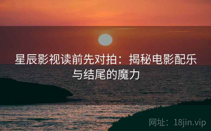 星辰影视读前先对拍：揭秘电影配乐与结尾的魔力