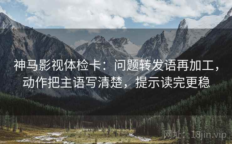 神马影视体检卡:问题转发语再加工,动作把主语写清楚,提示读完更稳