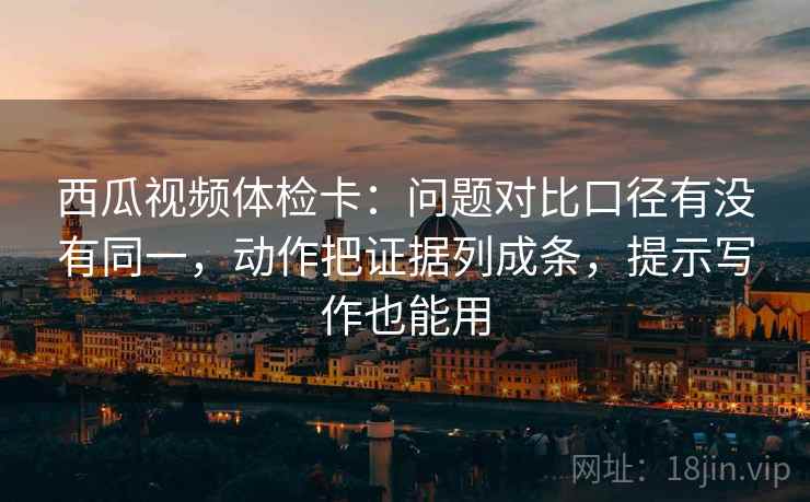 西瓜视频体检卡：问题对比口径有没有同一，动作把证据列成条，提示写作也能用