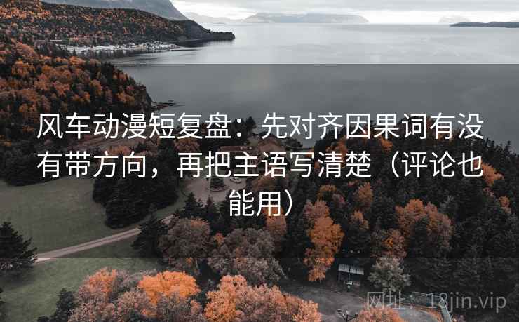 风车动漫短复盘：先对齐因果词有没有带方向，再把主语写清楚（评论也能用）