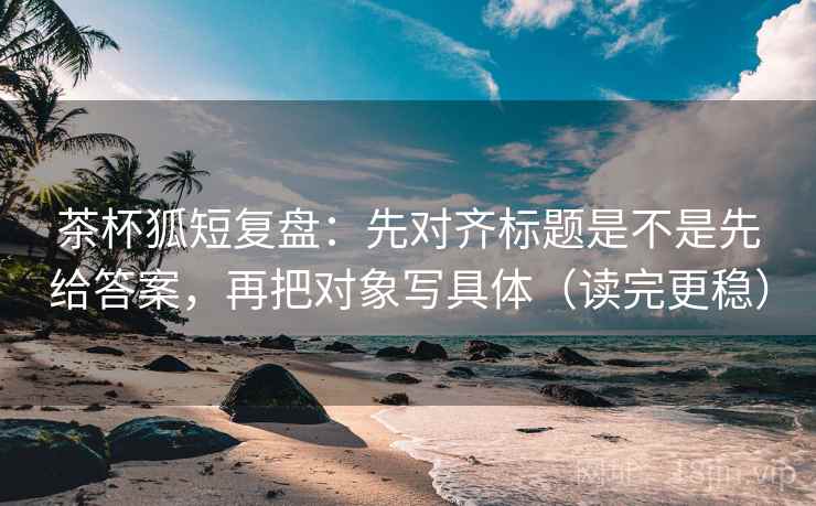 茶杯狐短复盘：先对齐标题是不是先给答案，再把对象写具体（读完更稳）