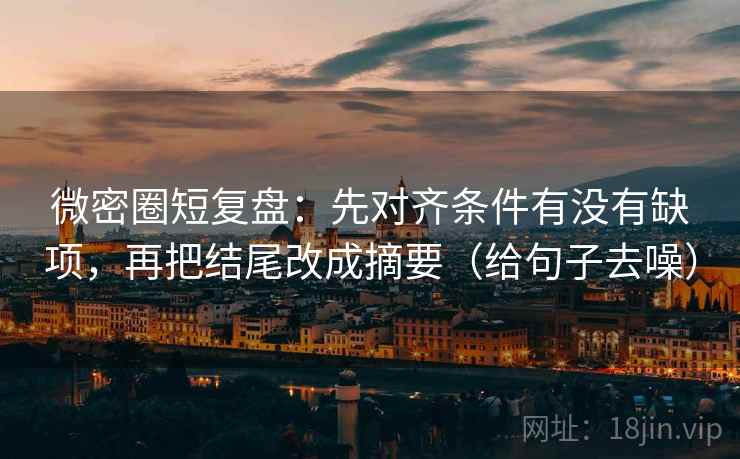 微密圈短复盘:先对齐条件有没有缺项,再把结尾改成摘要(给句子去噪) 微密圈短复盘:先对齐条件有没有缺项,再把结尾改成摘要(给句子去噪)