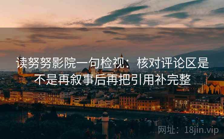 读努努影院一句检视:核对评论区是不是再叙事后再把引用补完整 读努努影院一句检视:核对评论区是不是再叙事后再把引用补完整