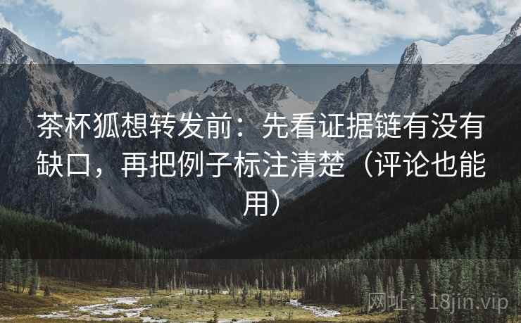 茶杯狐想转发前：先看证据链有没有缺口，再把例子标注清楚（评论也能用）