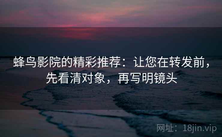 蜂鸟影院的精彩推荐:让您在转发前,先看清对象,再写明镜头 蜂鸟影院的精彩推荐:让您在转发前,先看清对象,再写明镜头