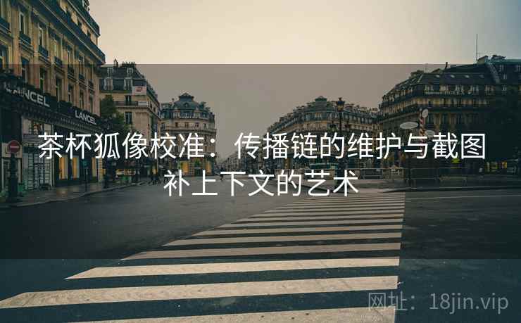 茶杯狐像校准:传播链的维护与截图补上下文的艺术 茶杯狐像校准:传播链的维护与截图补上下文的艺术