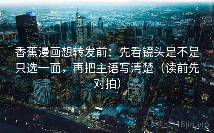 香蕉漫画想转发前:先看镜头是不是只选一面,再把主语写清楚(读前先对拍) 香蕉漫画想转发前:先看镜头是不是只选一面,再把主语写清楚(读前先对拍)