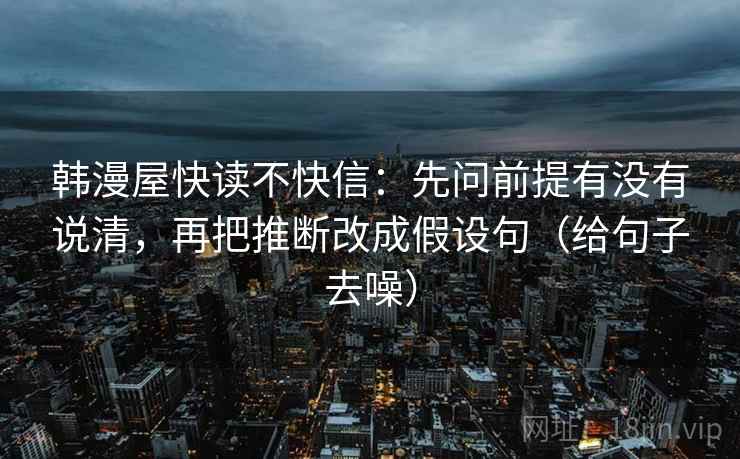 韩漫屋快读不快信:先问前提有没有说清,再把推断改成假设句(给句子去噪) 韩漫屋快读不快信:先问前提有没有说清,再把推断改成假设句(给句子去噪)